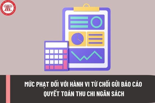 Mức xử phạt đối với hành vi từ chối gửi báo cáo quyết toán thu chi ngân sách theo quy định mới là bao nhiêu?