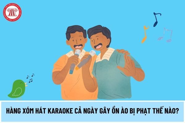 Liệu hành vi hàng xóm hát karaoke suốt ngày gây ồn ào có bị phạt không? Nếu có, mức phạt sẽ là bao nhiêu?