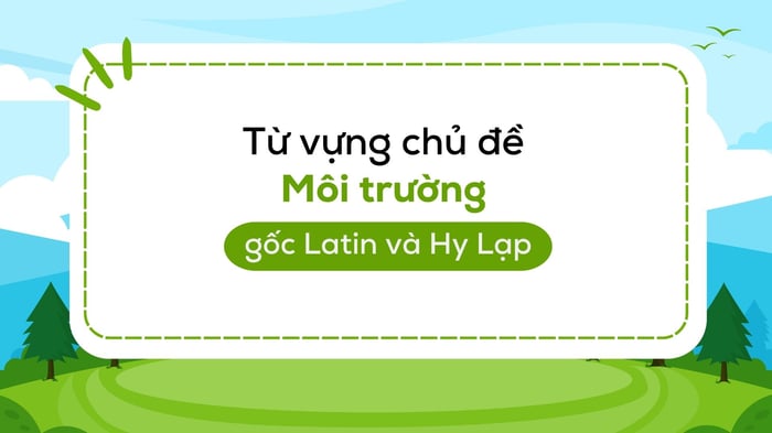 từ vựng về môi trường environment học và nhớ từ bằng gốc latin và hy lạp