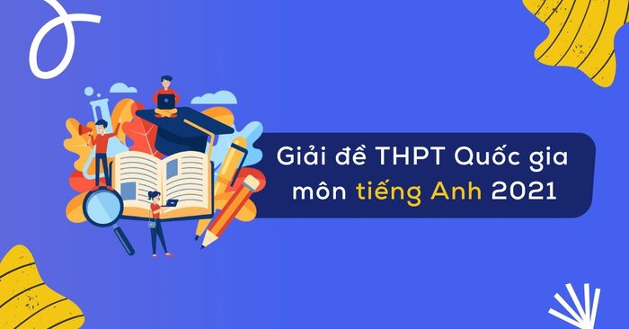 Phân tích đề thi tiếng Anh THPT Quốc gia 2021 chi tiết với lời giải thích cho 4 mã đề