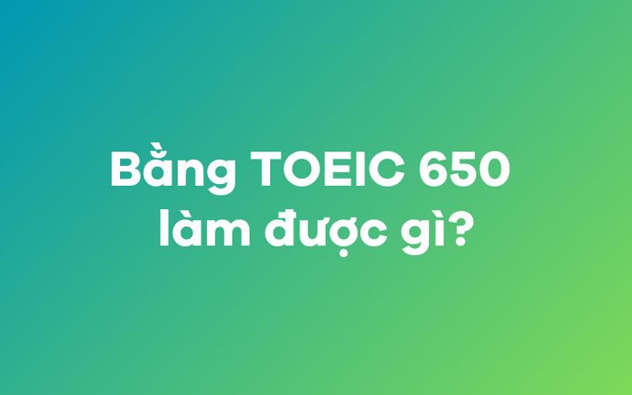 Bằng TOEIC 650 có thể được sử dụng như thế nào?