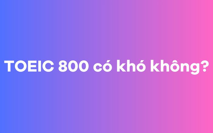 TOEIC 800 có phải là dễ không?