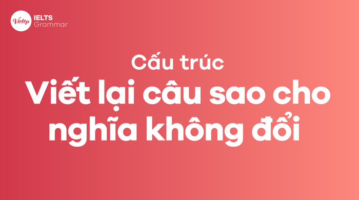 Tổng hợp các cấu trúc câu viết lại câu sao cho nghĩa không đổi phổ biến nhất