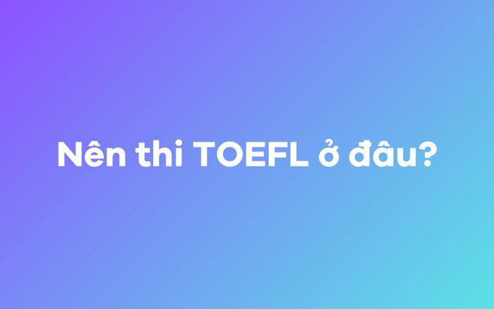 Nên chọn địa điểm thi TOEFL ở đâu? 