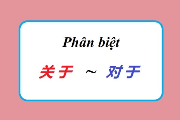 Phân biệt cách dùng 关于 /guānyú/ và 对于 /duìyú/ trong tiếng Trung