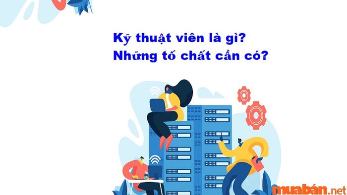 Kỹ thuật viên là gì? Những phẩm chất nào cần có để thành công trong nghề?