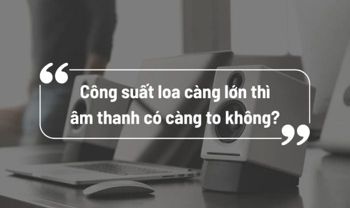 Công suất loa càng lớn thì âm thanh càng to có đúng không?