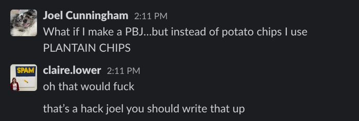 A screenshot of a Slack DM exchange between Joel Cunningham and Claire Lower: Joel Cunningham 2:11 PM What if I make a PB&J…but swap potato chips for PLANTAIN CHIPS? claire.lower 2:11 PM Oh, that would absolutely work. 2:11 That’s genius, Joel. You should write about it.