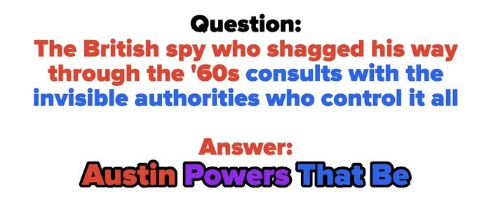 Here's a question and answer joke involving a '60s British spy consulting with invisible powers; answer: 'Austin Powers That Be.'