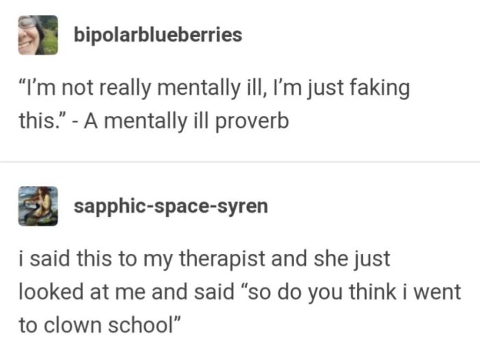 “I’m not really mentally ill, I’m just pretending to be.” - A proverb from the mentally ill... I said this to my therapist, and she just stared at me and replied, “So, do you think I went to clown school?”