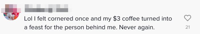 Comment: "Lol, I once felt pressured, and my $3 coffee turned into a feast for the person behind me. Never again."