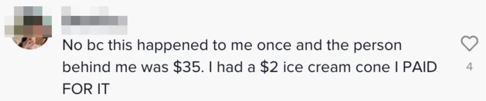 Comment: "No, because this happened to me once, and the car behind me had a $35 order. I only had a $2 ice cream cone, but I still paid for it."