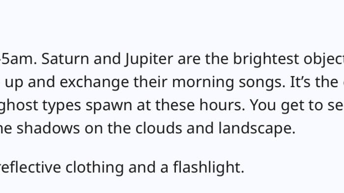 The stars are breathtaking between 3-5 am. Saturn and Jupiter shine brightly to the southeast and south. Listening to the birds wake up and sing their morning melodies is magical. It’s the coolest part of the day, and in Pokémon Go, ghost types are most active during these hours. Watching the dawn and sunrise, observing the interplay of light and shadows on the clouds and landscape, is unforgettable. Just remember to wear reflective clothing and carry a flashlight.