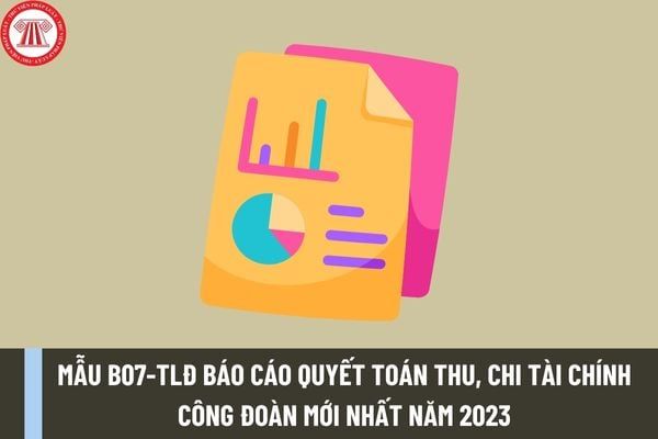 Mẫu B07-TLĐ Báo cáo quyết toán thu, chi tài chính công đoàn năm 2023 được quy định như thế nào? Mẫu này có thể được tải về từ đâu?