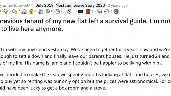 The former tenant of my new apartment left a survival guide, and now I’m questioning whether I want to stay here. Series I moved in with my boyfriend yesterday. After five years together, we felt ready to leave our parents’ homes and start our own life. He’s 24, and I’m 22. Jamie is the love of my life, and I couldn’t be happier to share a home with him. We spent two months searching for a place, but with our budget, renting was our only option. The prices were sky-high, and we were lucky to find anything decent.