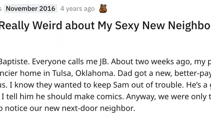 Something’s Seriously Off About My Attractive New Neighbor Series Hey everyone, I’m Jean-Baptiste, but most people call me JB. Two weeks ago, my parents moved me and my little brother into a nicer house in Tulsa, Oklahoma. They said it was because Dad got a higher-paying job, but I think they also wanted to keep Sam out of trouble. He’s a good kid, just really imaginative. I keep telling him he should create comics. Anyway, within a couple of days of moving in, Sam started noticing our new next-door neighbor.