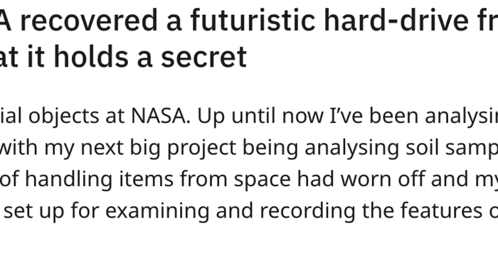 Yesterday, NASA retrieved a futuristic hard-drive from space. I can no longer keep its contents hidden. My role at NASA involves analyzing extraterrestrial objects. Until now, I’ve been studying rocks and materials from space, with my next major task being the analysis of Martian soil samples. Over time, the thrill of handling space artifacts faded, and my job became a routine process of examining and documenting the properties of whatever landed on my desk.