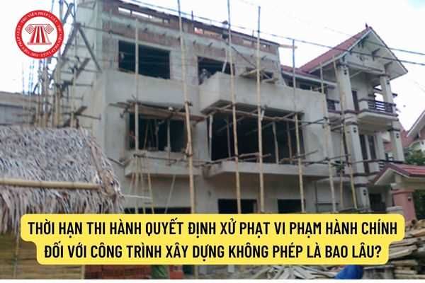 Thời gian thực hiện quyết định xử phạt hành vi vi phạm hành chính đối với công trình xây dựng không phép là bao lâu?