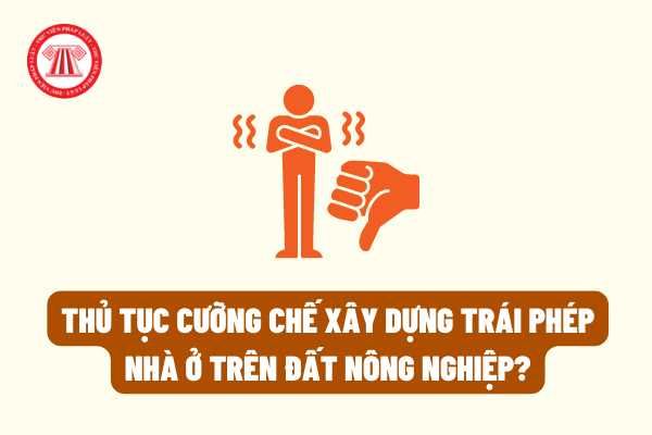 Pháp luật hiện hành quy định như thế nào về thủ tục cưỡng chế đối với các công trình xây dựng trái phép trên đất nông nghiệp?