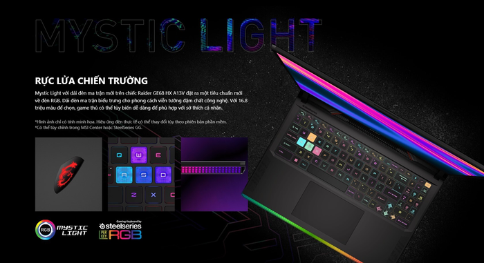 Mystic Light với dải đèn ma trận mới trên chiếc Raider GE68 HX A13V đặt ra một tiêu chuẩn mới về đèn RGB. Dải đèn ma trận biểu trưng cho phong cách viễn tưởng đậm chất công nghệ. Với 16.8 triệu màu để chọn, game thủ có thể tùy biến dễ dàng để phù hợp với sở thích cá nhân.