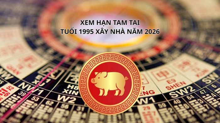 Khám phá hạn Tam Tai của tuổi 1995 khi xây nhà năm 2026.
