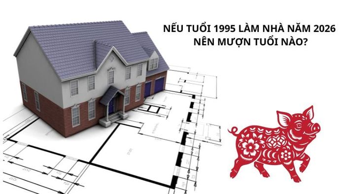 Nếu gia chủ tuổi 1995 làm nhà vào năm 2026, nên mượn tuổi nào?