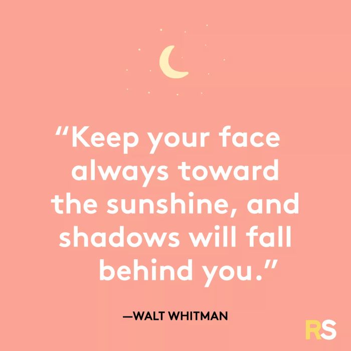 Keep your face toward the sunshine, and the shadows will be left behind you.